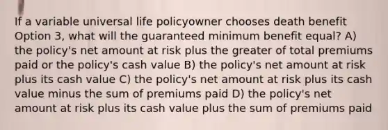 If a variable universal life policyowner chooses death benefit Option 3, what will the guaranteed minimum benefit equal? A) the policy's net amount at risk plus the greater of total premiums paid or the policy's cash value B) the policy's net amount at risk plus its cash value C) the policy's net amount at risk plus its cash value minus the sum of premiums paid D) the policy's net amount at risk plus its cash value plus the sum of premiums paid