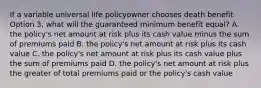 If a variable universal life policyowner chooses death benefit Option 3, what will the guaranteed minimum benefit equal? A. the policy's net amount at risk plus its cash value minus the sum of premiums paid B. the policy's net amount at risk plus its cash value C. the policy's net amount at risk plus its cash value plus the sum of premiums paid D. the policy's net amount at risk plus the greater of total premiums paid or the policy's cash value