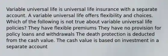 Variable universal life is universal life insurance with a separate account. A variable universal life offers flexibility and choices. Which of the following is not true about variable universal life policies? They have flexible premiums They have no provision for policy loans and withdrawals The death protection is deducted from the cash value. The cash value is based on investment in a separate account