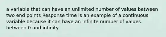 a variable that can have an unlimited number of values between two end points Response time is an example of a continuous variable because it can have an infinite number of values between 0 and infinity