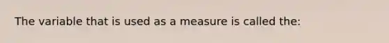 The variable that is used as a measure is called the: