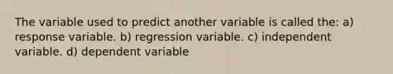 The variable used to predict another variable is called the: a) response variable. b) regression variable. c) independent variable. d) dependent variable