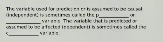 The variable used for prediction or is assumed to be causal (independent) is sometimes called the p_____________ or _______________ variable. The variable that is predicted or assumed to be affected (dependent) is sometimes called the c_____________ variable.