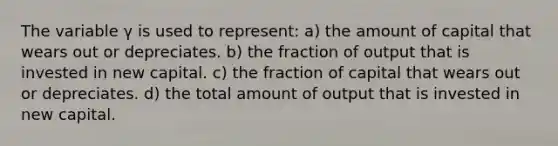 The variable γ is used to represent: a) the amount of capital that wears out or depreciates. b) the fraction of output that is invested in new capital. c) the fraction of capital that wears out or depreciates. d) the total amount of output that is invested in new capital.