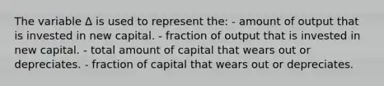 The variable Δ is used to represent the: - amount of output that is invested in new capital. - fraction of output that is invested in new capital. - total amount of capital that wears out or depreciates. - fraction of capital that wears out or depreciates.