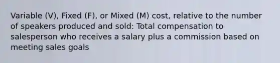 Variable (V), Fixed (F), or Mixed (M) cost, relative to the number of speakers produced and sold: Total compensation to salesperson who receives a salary plus a commission based on meeting sales goals