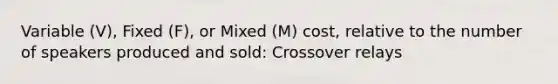 Variable (V), Fixed (F), or Mixed (M) cost, relative to the number of speakers produced and sold: Crossover relays