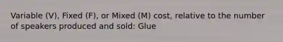 Variable (V), Fixed (F), or Mixed (M) cost, relative to the number of speakers produced and sold: Glue