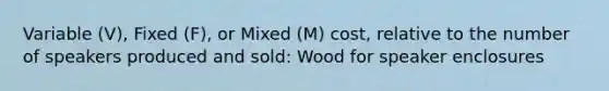 Variable (V), Fixed (F), or Mixed (M) cost, relative to the number of speakers produced and sold: Wood for speaker enclosures