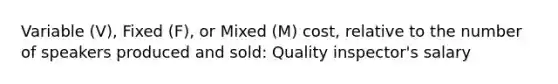 Variable (V), Fixed (F), or Mixed (M) cost, relative to the number of speakers produced and sold: Quality inspector's salary