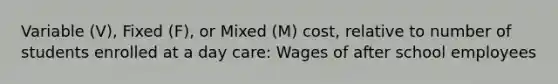 Variable (V), Fixed (F), or Mixed (M) cost, relative to number of students enrolled at a day care: Wages of after school employees