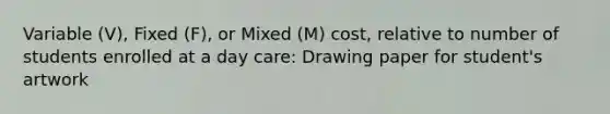 Variable (V), Fixed (F), or Mixed (M) cost, relative to number of students enrolled at a day care: Drawing paper for student's artwork