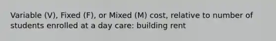 Variable (V), Fixed (F), or Mixed (M) cost, relative to number of students enrolled at a day care: building rent