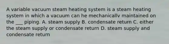 A variable vacuum steam heating system is a steam heating system in which a vacuum can he mechanicallv maintained on the ___ piping. A. steam supply B. condensate return C. either the steam supply or condensate return D. steam supply and condensate return