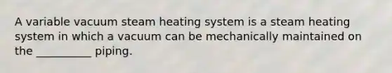 A variable vacuum steam heating system is a steam heating system in which a vacuum can be mechanically maintained on the __________ piping.