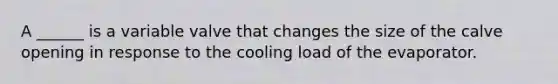 A ______ is a variable valve that changes the size of the calve opening in response to the cooling load of the evaporator.