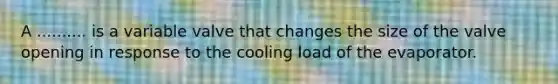 A .......... is a variable valve that changes the size of the valve opening in response to the cooling load of the evaporator.