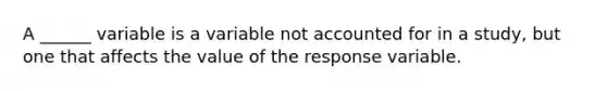 A ______ variable is a variable not accounted for in a study, but one that affects the value of the response variable.