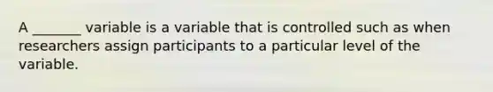 A _______ variable is a variable that is controlled such as when researchers assign participants to a particular level of the variable.