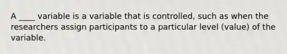 A ____ variable is a variable that is controlled, such as when the researchers assign participants to a particular level (value) of the variable.