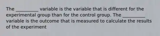 The __________ variable is the variable that is different for the experimental group than for the control group. The __________ variable is the outcome that is measured to calculate the results of the experiment