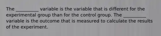 The __________ variable is the variable that is different for the experimental group than for the control group. The __________ variable is the outcome that is measured to calculate the results of the experiment.