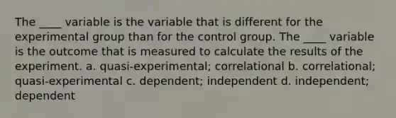 The ____ variable is the variable that is different for the experimental group than for the control group. The ____ variable is the outcome that is measured to calculate the results of the experiment. a. quasi-experimental; correlational b. correlational; quasi-experimental c. dependent; independent d. independent; dependent