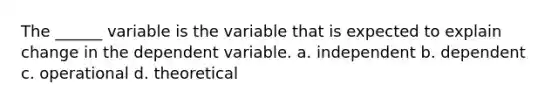 The ______ variable is the variable that is expected to explain change in the dependent variable. a. independent b. dependent c. operational d. theoretical