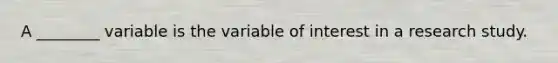 A ________ variable is the variable of interest in a research study.