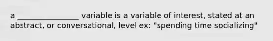 a ________________ variable is a variable of interest, stated at an abstract, or conversational, level ex: "spending time socializing"