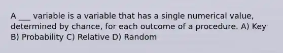 A ___ variable is a variable that has a single numerical value, determined by chance, for each outcome of a procedure. A) Key B) Probability C) Relative D) Random