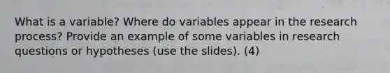 What is a variable? Where do variables appear in the research process? Provide an example of some variables in research questions or hypotheses (use the slides). (4)