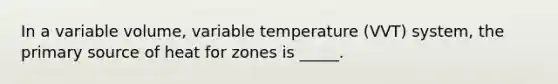 In a variable volume, variable temperature (VVT) system, the primary source of heat for zones is _____.