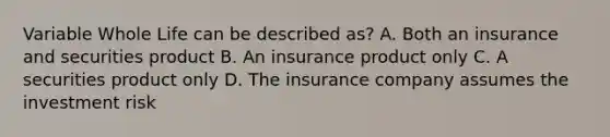 Variable Whole Life can be described as? A. Both an insurance and securities product B. An insurance product only C. A securities product only D. The insurance company assumes the investment risk