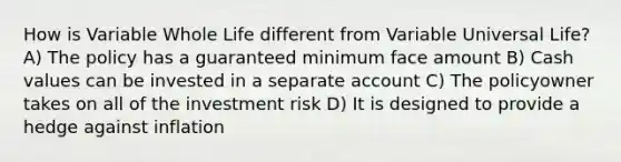 How is Variable Whole Life different from Variable Universal Life? A) The policy has a guaranteed minimum face amount B) Cash values can be invested in a separate account C) The policyowner takes on all of the investment risk D) It is designed to provide a hedge against inflation