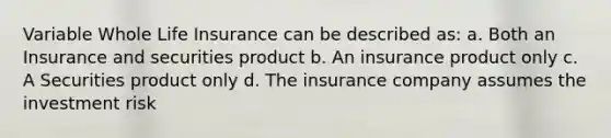 Variable Whole Life Insurance can be described as: a. Both an Insurance and securities product b. An insurance product only c. A Securities product only d. The insurance company assumes the investment risk