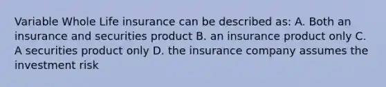 Variable Whole Life insurance can be described as: A. Both an insurance and securities product B. an insurance product only C. A securities product only D. the insurance company assumes the investment risk