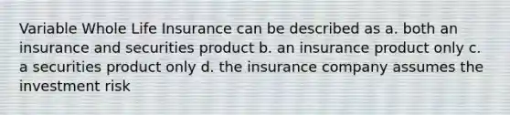 Variable Whole Life Insurance can be described as a. both an insurance and securities product b. an insurance product only c. a securities product only d. the insurance company assumes the investment risk