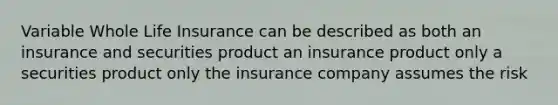 Variable Whole Life Insurance can be described as both an insurance and securities product an insurance product only a securities product only the insurance company assumes the risk