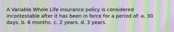 A Variable Whole Life insurance policy is considered incontestable after it has been in force for a period of: a. 30 days. b. 6 months. c. 2 years. d. 3 years.