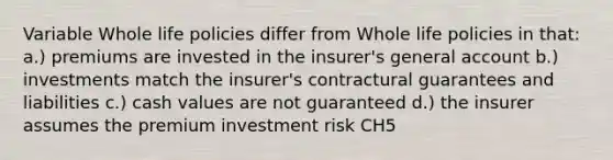 Variable Whole life policies differ from Whole life policies in that: a.) premiums are invested in the insurer's general account b.) investments match the insurer's contractural guarantees and liabilities c.) cash values are not guaranteed d.) the insurer assumes the premium investment risk CH5