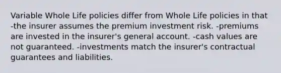 Variable Whole Life policies differ from Whole Life policies in that -the insurer assumes the premium investment risk. -premiums are invested in the insurer's general account. -cash values are not guaranteed. -investments match the insurer's contractual guarantees and liabilities.