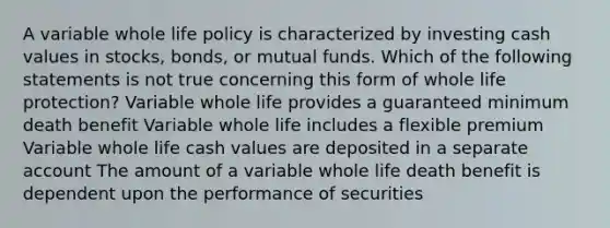 A variable whole life policy is characterized by investing cash values in stocks, bonds, or mutual funds. Which of the following statements is not true concerning this form of whole life protection? Variable whole life provides a guaranteed minimum death benefit Variable whole life includes a flexible premium Variable whole life cash values are deposited in a separate account The amount of a variable whole life death benefit is dependent upon the performance of securities