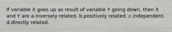 If variable X goes up as result of variable Y going down, then X and Y are a.inversely related. b.positively related. c.independent. d.directly related.