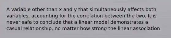 A variable other than x and y that simultaneously affects both variables, accounting for the correlation between the two. It is never safe to conclude that a linear model demonstrates a casual relationship, no matter how strong the linear association