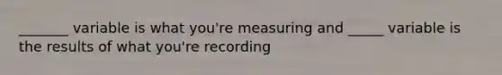 _______ variable is what you're measuring and _____ variable is the results of what you're recording