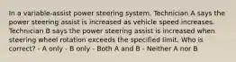 In a variable-assist power steering system, Technician A says the power steering assist is increased as vehicle speed increases. Technician B says the power steering assist is increased when steering wheel rotation exceeds the specified limit. Who is correct? - A only - B only - Both A and B - Neither A nor B