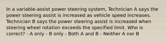 In a variable-assist power steering system, Technician A says the power steering assist is increased as vehicle speed increases. Technician B says the power steering assist is increased when steering wheel rotation exceeds the specified limit. Who is correct? - A only - B only - Both A and B - Neither A nor B