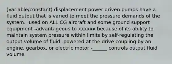 (Variable/constant) displacement power driven pumps have a fluid output that is varied to meet the pressure demands of the system. -used on ALL CG aircraft and some ground support equipment -advantageous to xxxxxx because of its ability to maintain system pressure within limits by self-regulating the output volume of fluid -powered at the drive coupling by an engine, gearbox, or electric motor -______ controls output fluid volume