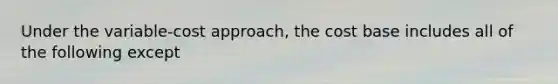 Under the variable-cost approach, the cost base includes all of the following except